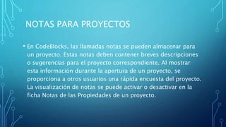 NOTAS PARA PROYECTOS
• En CodeBlocks, las llamadas notas se pueden almacenar para
un proyecto. Estas notas deben contener breves descripciones
o sugerencias para el proyecto correspondiente. Al mostrar
esta información durante la apertura de un proyecto, se
proporciona a otros usuarios una rápida encuesta del proyecto.
La visualización de notas se puede activar o desactivar en la
ficha Notas de las Propiedades de un proyecto.
 