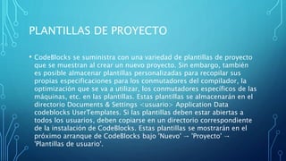 PLANTILLAS DE PROYECTO
• CodeBlocks se suministra con una variedad de plantillas de proyecto
que se muestran al crear un nuevo proyecto. Sin embargo, también
es posible almacenar plantillas personalizadas para recopilar sus
propias especificaciones para los conmutadores del compilador, la
optimización que se va a utilizar, los conmutadores específicos de las
máquinas, etc. en las plantillas. Estas plantillas se almacenarán en el
directorio Documents & Settings <usuario> Application Data
codeblocks UserTemplates. Si las plantillas deben estar abiertas a
todos los usuarios, deben copiarse en un directorio correspondiente
de la instalación de CodeBlocks. Estas plantillas se mostrarán en el
próximo arranque de CodeBlocks bajo 'Nuevo' → 'Proyecto' →
'Plantillas de usuario'.
 