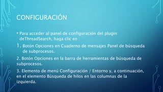 CONFIGURACIÓN
• Para acceder al panel de configuración del plugin
deThreadSearch, haga clic en :
1. Botón Opciones en Cuaderno de mensajes Panel de búsqueda
de subprocesos.
2. Botón Opciones en la barra de herramientas de búsqueda de
subprocesos.
3. Elemento de menú Configuración / Entorno y, a continuación,
en el elemento Búsqueda de hilos en las columnas de la
izquierda.
 