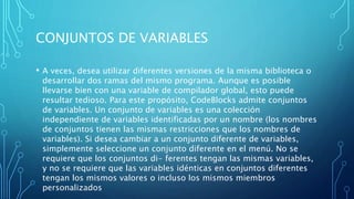 CONJUNTOS DE VARIABLES
• A veces, desea utilizar diferentes versiones de la misma biblioteca o
desarrollar dos ramas del mismo programa. Aunque es posible
llevarse bien con una variable de compilador global, esto puede
resultar tedioso. Para este propósito, CodeBlocks admite conjuntos
de variables. Un conjunto de variables es una colección
independiente de variables identificadas por un nombre (los nombres
de conjuntos tienen las mismas restricciones que los nombres de
variables). Si desea cambiar a un conjunto diferente de variables,
simplemente seleccione un conjunto diferente en el menú. No se
requiere que los conjuntos di- ferentes tengan las mismas variables,
y no se requiere que las variables idénticas en conjuntos diferentes
tengan los mismos valores o incluso los mismos miembros
personalizados
 