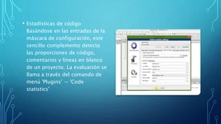 • Estadísticas de código
Basándose en las entradas de la
máscara de configuración, este
sencillo complemento detecta
las proporciones de código,
comentarios y líneas en blanco
de un proyecto. La evaluación se
llama a través del comando de
menú 'Plugins' → 'Code
statistics'
 
