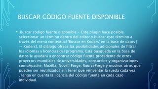 BUSCAR CÓDIGO FUENTE DISPONIBLE
• Buscar código fuente disponible • Este plugin hace posible
seleccionar un término dentro del editor y buscar este término a
través del menú contextual 'Buscar en Koders' en la base de datos [,
→ Koders]. El diálogo ofrece las posibilidades adicionales de filtrar
los idiomas y licencias del programa. Esta búsqueda en la base de
datos le ayudará a encontrar código fuente procedente de otros
proyectos mundiales de universidades, consorcios y organizaciones
comoApache, Mozilla, Novell Forge, SourceForge y muchos otros que
pueden ser reutilizados sin tener que reinventar la rueda cada vez
.Tenga en cuenta la licencia del código fuente en cada caso
individual.
 