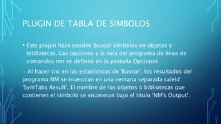 PLUGIN DE TABLA DE SIMBOLOS
• Este plugin hace posible buscar símbolos en objetos y
bibliotecas. Las opciones y la ruta del programa de línea de
comandos nm se definen en la pestaña Opciones
• Al hacer clic en las estadísticas de 'Buscar', los resultados del
programa NM se muestran en una ventana separada caleld
'SymTabs Result'. El nombre de los objetos o bibliotecas que
contienen el símbolo se enumeran bajo el título 'NM's Output'.
 