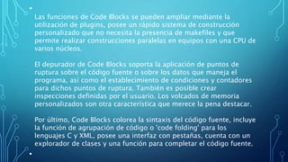 •
Las funciones de Code Blocks se pueden ampliar mediante la
utilización de plugins, posee un rápido sistema de construcción
personalizado que no necesita la presencia de makefiles y que
permite realizar construcciones paralelas en equipos con una CPU de
varios núcleos.
El depurador de Code Blocks soporta la aplicación de puntos de
ruptura sobre el código fuente o sobre los datos que maneja el
programa, así como el establecimiento de condiciones y contadores
para dichos puntos de ruptura. También es posible crear
inspecciones definidas por el usuario. Los volcados de memoria
personalizados son otra característica que merece la pena destacar.
Por último, Code Blocks colorea la sintaxis del código fuente, incluye
la función de agrupación de código o 'code folding' para los
lenguajes C y XML, posee una interfaz con pestañas, cuenta con un
explorador de clases y una función para completar el código fuente.
•
 