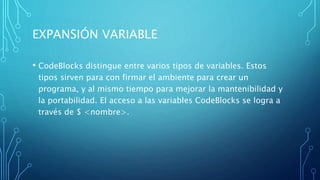 EXPANSIÓN VARIABLE
• CodeBlocks distingue entre varios tipos de variables. Estos
tipos sirven para con firmar el ambiente para crear un
programa, y al mismo tiempo para mejorar la mantenibilidad y
la portabilidad. El acceso a las variables CodeBlocks se logra a
través de $ <nombre>.
 