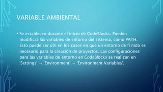 VARIABLE AMBIENTAL
• Se establecen durante el inicio de CodeBlocks. Pueden
modificar las variables de entorno del sistema, como PATH.
Esto puede ser útil en los casos en que un entorno de fi nido es
necesario para la creación de proyectos. Las configuraciones
para las variables de entorno en CodeBlocks se realizan en
'Settings' → 'Environment' → 'Environment Variables'.
 