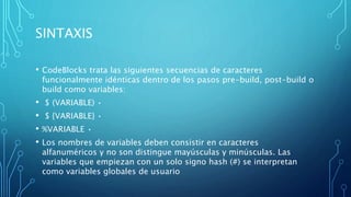 SINTAXIS
• CodeBlocks trata las siguientes secuencias de caracteres
funcionalmente idénticas dentro de los pasos pre-build, post-build o
build como variables:
• $ (VARIABLE) •
• $ {VARIABLE} •
• %VARIABLE •
• Los nombres de variables deben consistir en caracteres
alfanuméricos y no son distingue mayúsculas y minúsculas. Las
variables que empiezan con un solo signo hash (#) se interpretan
como variables globales de usuario
 