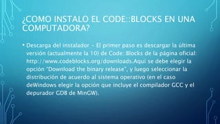 ¿COMO INSTALO EL CODE::BLOCKS EN UNA
COMPUTADORA?
• Descarga del instalador • El primer paso es descargar la última
versión (actualmente la 10) de Code::Blocks de la página oficial:
http://www.codeblocks.org/downloads.Aquí se debe elegir la
opción “Download the binary release”, y luego seleccionar la
distribución de acuerdo al sistema operativo (en el caso
deWindows elegir la opción que incluye el compilador GCC y el
depurador GDB de MinGW).
 