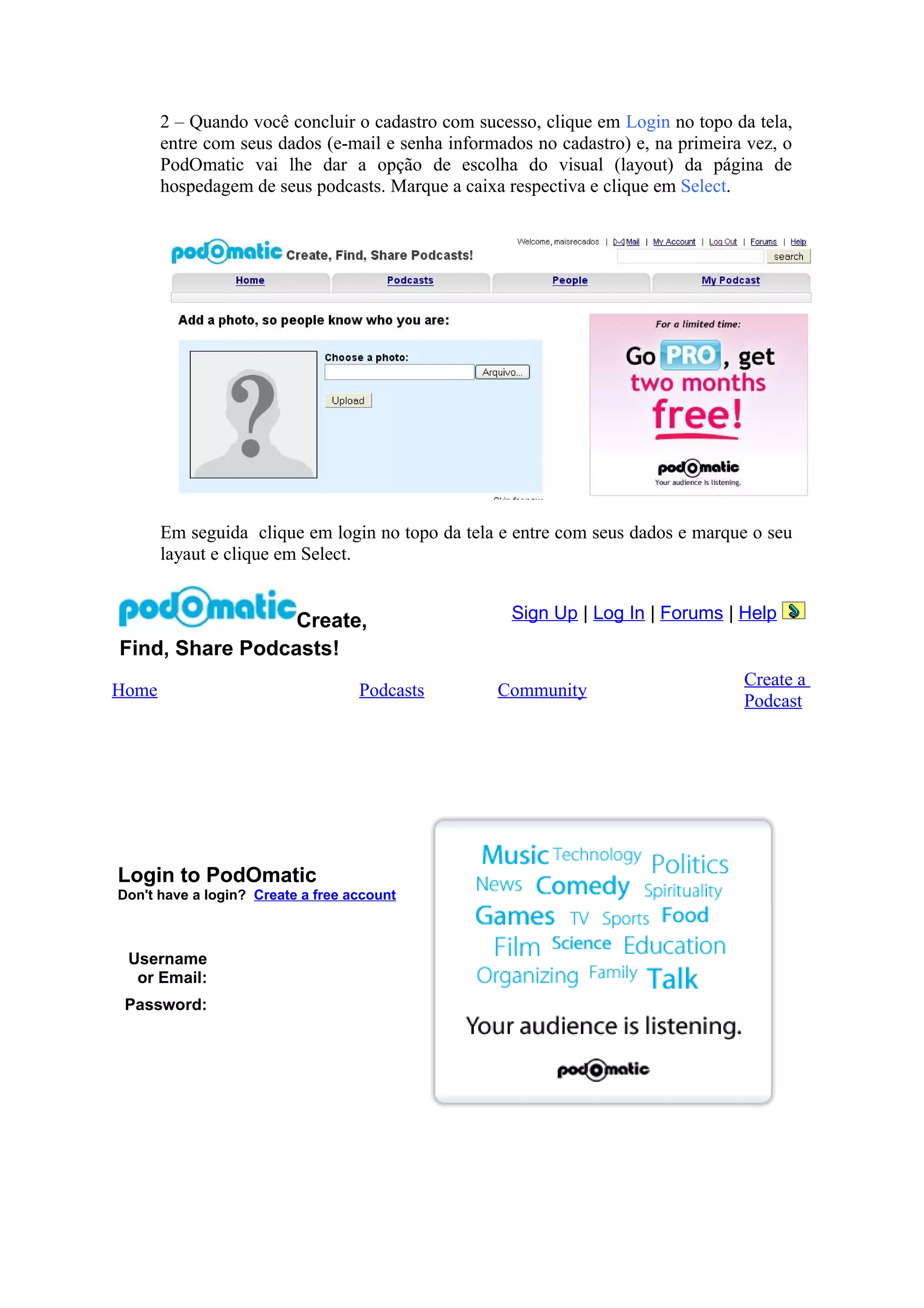 2 – Quando você concluir o cadastro com sucesso, clique em Login no topo da tela,
       entre com seus dados (e-mail e senha informados no cadastro) e, na primeira vez, o
       PodOmatic vai lhe dar a opção de escolha do visual (layout) da página de
       hospedagem de seus podcasts. Marque a caixa respectiva e clique em Select.




       Em seguida clique em login no topo da tela e entre com seus dados e marque o seu
       layaut e clique em Select.


                 Create,                            Sign Up | Log In | Forums | Help
Find, Share Podcasts!
                                                                                  Create a
Home                               Podcasts       Community
                                                                                  Podcast




Login to PodOmatic
Don't have a login? Create a free account



 Username
  or Email:
 Password:
 