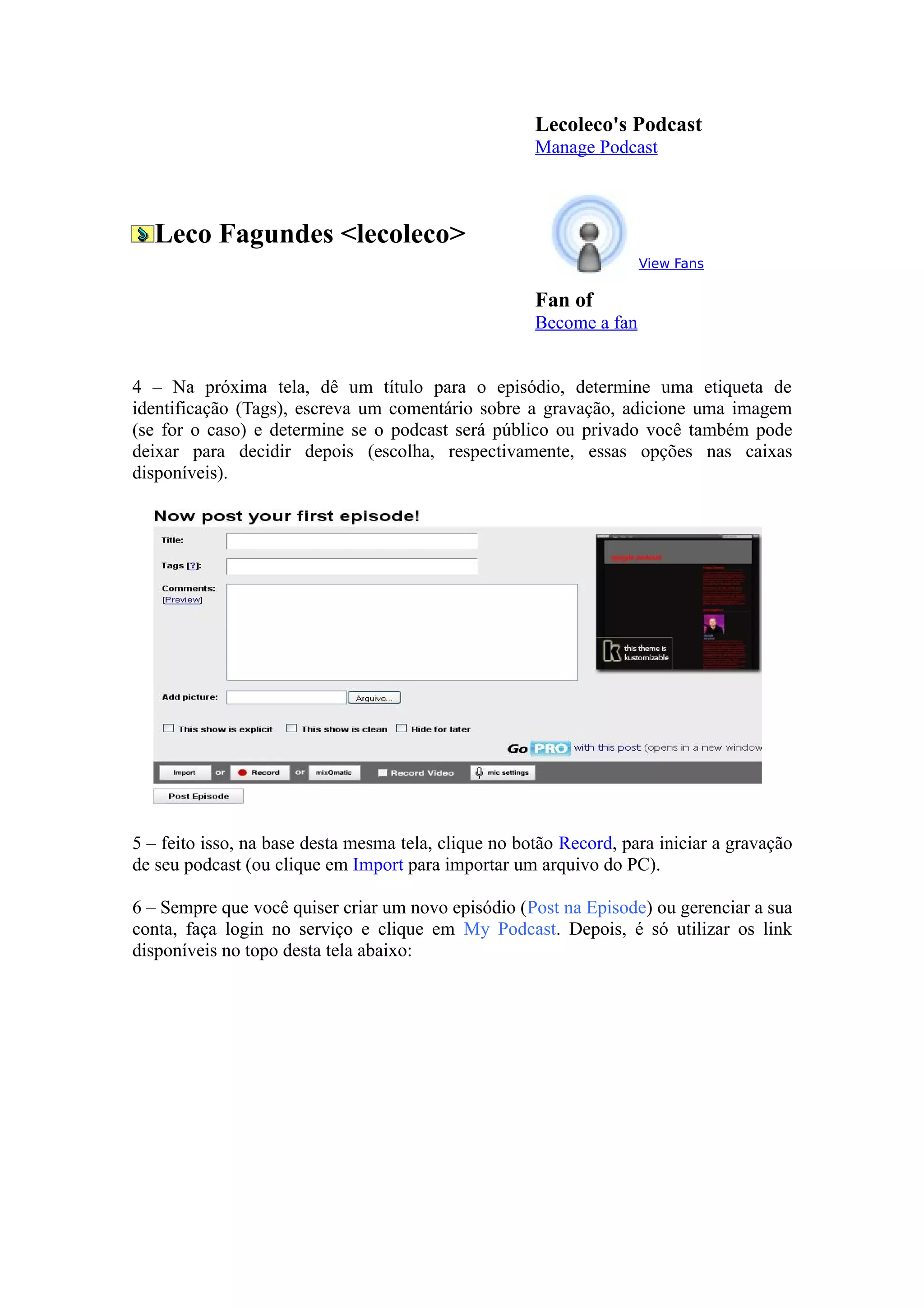 Lecoleco's Podcast
                                                      Manage Podcast



  Leco Fagundes <lecoleco>
                                                                     View Fans

                                                      Fan of
                                                      Become a fan


4 – Na próxima tela, dê um título para o episódio, determine uma etiqueta de
identificação (Tags), escreva um comentário sobre a gravação, adicione uma imagem
(se for o caso) e determine se o podcast será público ou privado você também pode
deixar para decidir depois (escolha, respectivamente, essas opções nas caixas
disponíveis).




5 – feito isso, na base desta mesma tela, clique no botão Record, para iniciar a gravação
de seu podcast (ou clique em Import para importar um arquivo do PC).

6 – Sempre que você quiser criar um novo episódio (Post na Episode) ou gerenciar a sua
conta, faça login no serviço e clique em My Podcast. Depois, é só utilizar os link
disponíveis no topo desta tela abaixo:
 