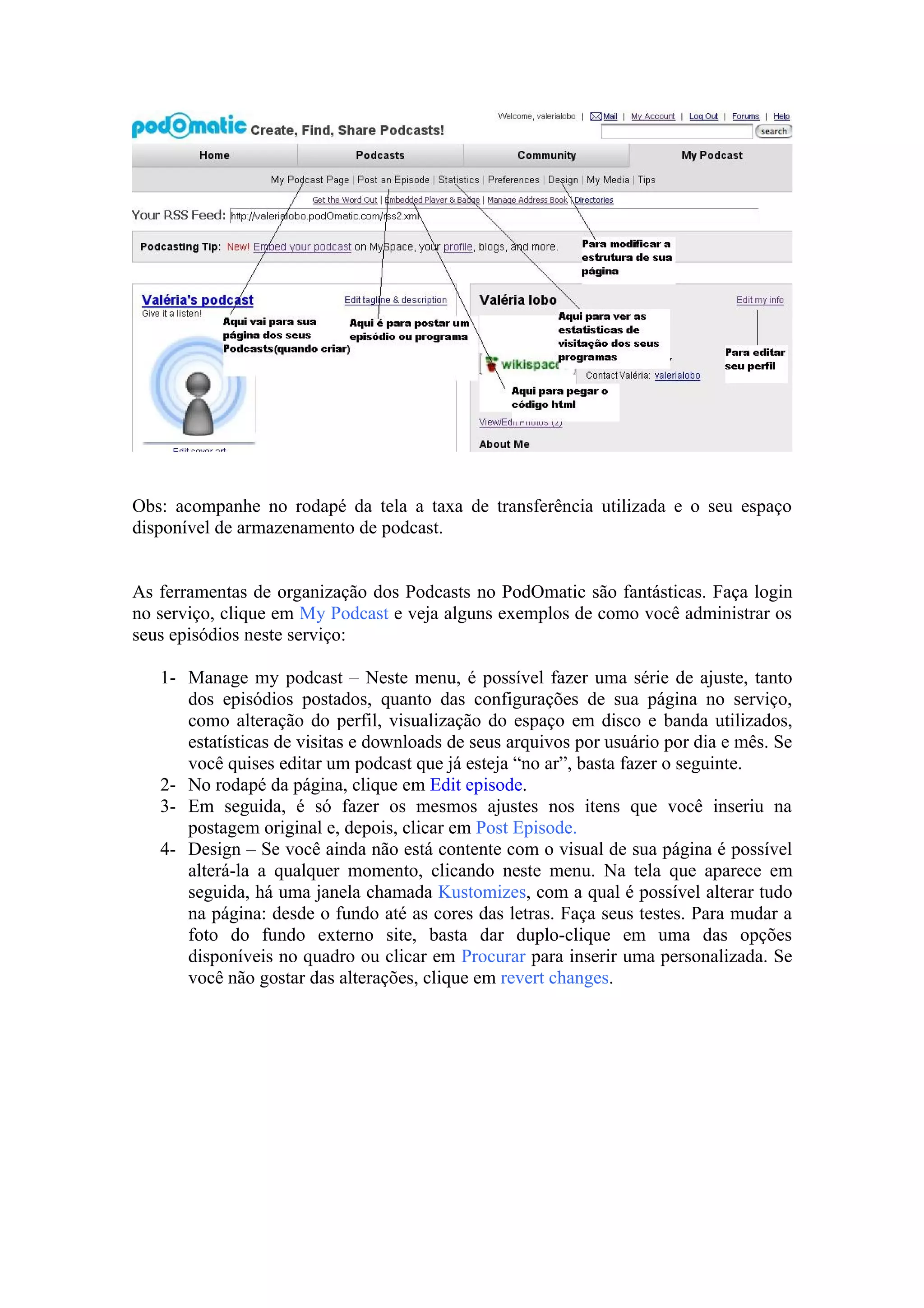 Obs: acompanhe no rodapé da tela a taxa de transferência utilizada e o seu espaço
disponível de armazenamento de podcast.


As ferramentas de organização dos Podcasts no PodOmatic são fantásticas. Faça login
no serviço, clique em My Podcast e veja alguns exemplos de como você administrar os
seus episódios neste serviço:

   1- Manage my podcast – Neste menu, é possível fazer uma série de ajuste, tanto
      dos episódios postados, quanto das configurações de sua página no serviço,
      como alteração do perfil, visualização do espaço em disco e banda utilizados,
      estatísticas de visitas e downloads de seus arquivos por usuário por dia e mês. Se
      você quises editar um podcast que já esteja “no ar”, basta fazer o seguinte.
   2- No rodapé da página, clique em Edit episode.
   3- Em seguida, é só fazer os mesmos ajustes nos itens que você inseriu na
      postagem original e, depois, clicar em Post Episode.
   4- Design – Se você ainda não está contente com o visual de sua página é possível
      alterá-la a qualquer momento, clicando neste menu. Na tela que aparece em
      seguida, há uma janela chamada Kustomizes, com a qual é possível alterar tudo
      na página: desde o fundo até as cores das letras. Faça seus testes. Para mudar a
      foto do fundo externo site, basta dar duplo-clique em uma das opções
      disponíveis no quadro ou clicar em Procurar para inserir uma personalizada. Se
      você não gostar das alterações, clique em revert changes.
 