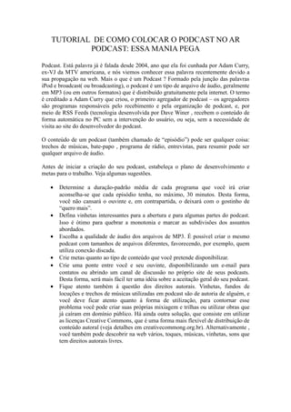 TUTORIAL DE COMO COLOCAR O PODCAST NO AR
            PODCAST: ESSA MANIA PEGA

Podcast. Está palavra já é falada desde 2004, ano que ela foi cunhada por Adam Curry,
ex-VJ da MTV americana, e nós viemos conhecer essa palavra recentemente devido a
sua propagação na web. Mais o que é um Podcast ? Formado pela junção das palavras
iPod e broadcast( ou broadcasting), o podcast é um tipo de arquivo de áudio, geralmente
em MP3 (ou em outros formatos) que é distribuído gratuitamente pela internet. O termo
é creditado a Adam Curry que criou, o primeiro agregador de podcast – os agregadores
são programas responsáveis pelo recebimento e pela organização de podcast, e, por
meio de RSS Feeds (tecnologia desenvolvida por Dave Winer , recebem o conteúdo de
forma automática no PC sem a intervenção do usuário, ou seja, sem a necessidade de
visita ao site do desenvolvedor do podcast.

O conteúdo de um podcast (também chamado de “episódio”) pode ser qualquer coisa:
trechos de músicas, bate-papo , programa de rádio, entrevistas, para resumir pode ser
qualquer arquivo de áudio.

Antes de iniciar a criação do seu podcast, estabeleça o plano de desenvolvimento e
metas para o trabalho. Veja algumas sugestões.

   •   Determine a duração-padrão média de cada programa que você irá criar
       aconselha-se que cada episódio tenha, no máximo, 30 minutos. Desta forma,
       você não cansará o ouvinte e, em contrapartida, o deixará com o gostinho de
       “quero mais”.
   •   Defina vinhetas interessantes para a abertura e para algumas partes do podcast.
       Isso é ótimo para quebrar a monotonia e marcar as subdivisões dos assuntos
       abordados.
   •   Escolha a qualidade de áudio dos arquivos de MP3. É possível criar o mesmo
       podcast com tamanhos de arquivos diferentes, favorecendo, por exemplo, quem
       utiliza conexão discada.
   •   Crie metas quanto ao tipo de conteúdo que você pretende disponibilizar.
   •   Crie uma ponte entre você e seu ouvinte, disponibilizando um e-mail para
       contatos ou abrindo um canal de discussão no próprio site de seus podcasts.
       Desta forma, será mais fácil ter uma idéia sobre a aceitação geral do seu podcast.
   •   Fique atento também á questão dos direitos autorais. Vinhetas, fundos de
       locuções e trechos de músicas utilizadas em podcast são de autoria de alguém, e
       você deve ficar atento quanto á forma de utilização, para contornar esse
       problema você pode criar suas próprias mixiagem e trilhas ou utilizar obras que
       já caíram em domínio público. Há ainda outra solução, que consiste em utilizar
       as licenças Creative Commons, que é uma forma mais flexível de distribuição de
       conteúdo autoral (veja detalhes em creativecommong.org.br). Alternativamente ,
       você também pode descobrir na web vários, toques, músicas, vinhetas, sons que
       tem direitos autorais livres.
 