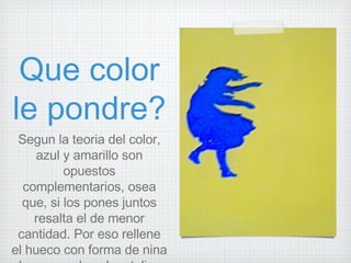 Que color le pondre? Segun la teoria del color, azul y amarillo son opuestos complementarios, osea que, si los pones juntos resalta el de menor cantidad. Por eso rellene el hueco con forma de nina de un papel azul metalico  