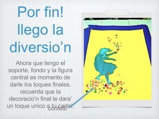 Por fin! llego la diversio’n Ahora que tengo el soporte, fondo y la figura central es momento de darle los toques finales. recuerda que la decoracio’n final le dara’ un toque unico a tu cartel. confetti 