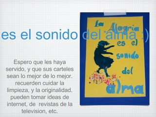 Espero que les haya servido, y que sus carteles sean lo mejor de lo mejor. recuerden cuidar la limpieza, y la originalidad. pueden tomar ideas de internet, de  revistas de la television, etc. La alegria es el sonido del alma :) 