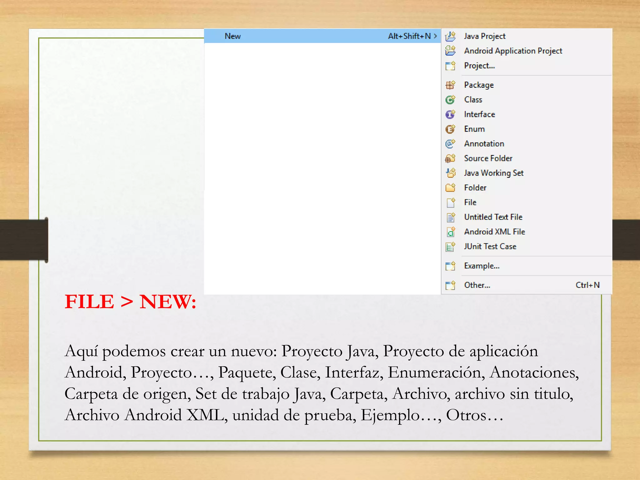 FILE > NEW:
Aquí podemos crear un nuevo: Proyecto Java, Proyecto de aplicación
Android, Proyecto…, Paquete, Clase, Interfaz, Enumeración, Anotaciones,
Carpeta de origen, Set de trabajo Java, Carpeta, Archivo, archivo sin titulo,
Archivo Android XML, unidad de prueba, Ejemplo…, Otros…
 