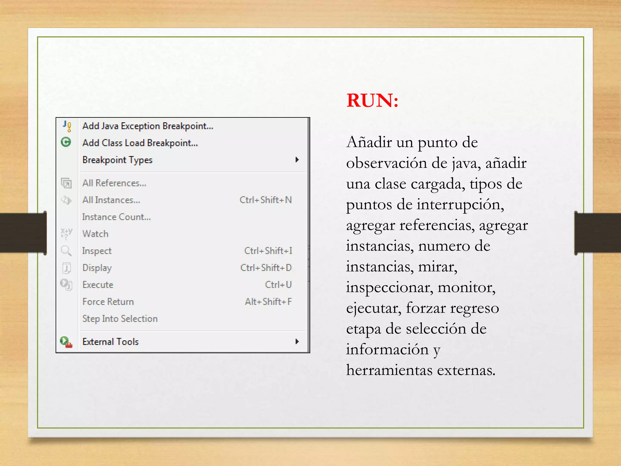 RUN:
Añadir un punto de
observación de java, añadir
una clase cargada, tipos de
puntos de interrupción,
agregar referencias, agregar
instancias, numero de
instancias, mirar,
inspeccionar, monitor,
ejecutar, forzar regreso
etapa de selección de
información y
herramientas externas.
 