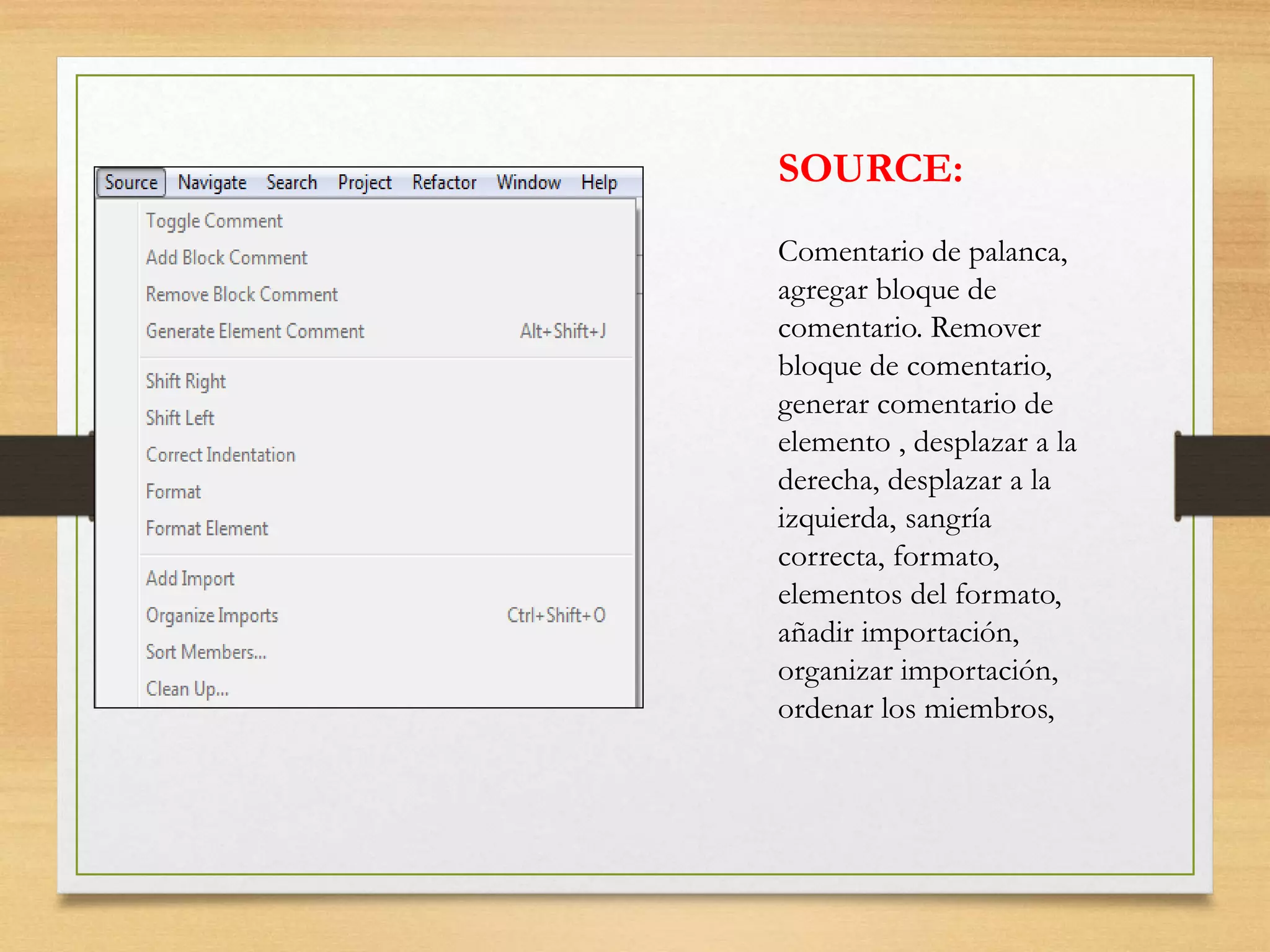 SOURCE:
Comentario de palanca,
agregar bloque de
comentario. Remover
bloque de comentario,
generar comentario de
elemento , desplazar a la
derecha, desplazar a la
izquierda, sangría
correcta, formato,
elementos del formato,
añadir importación,
organizar importación,
ordenar los miembros,
 