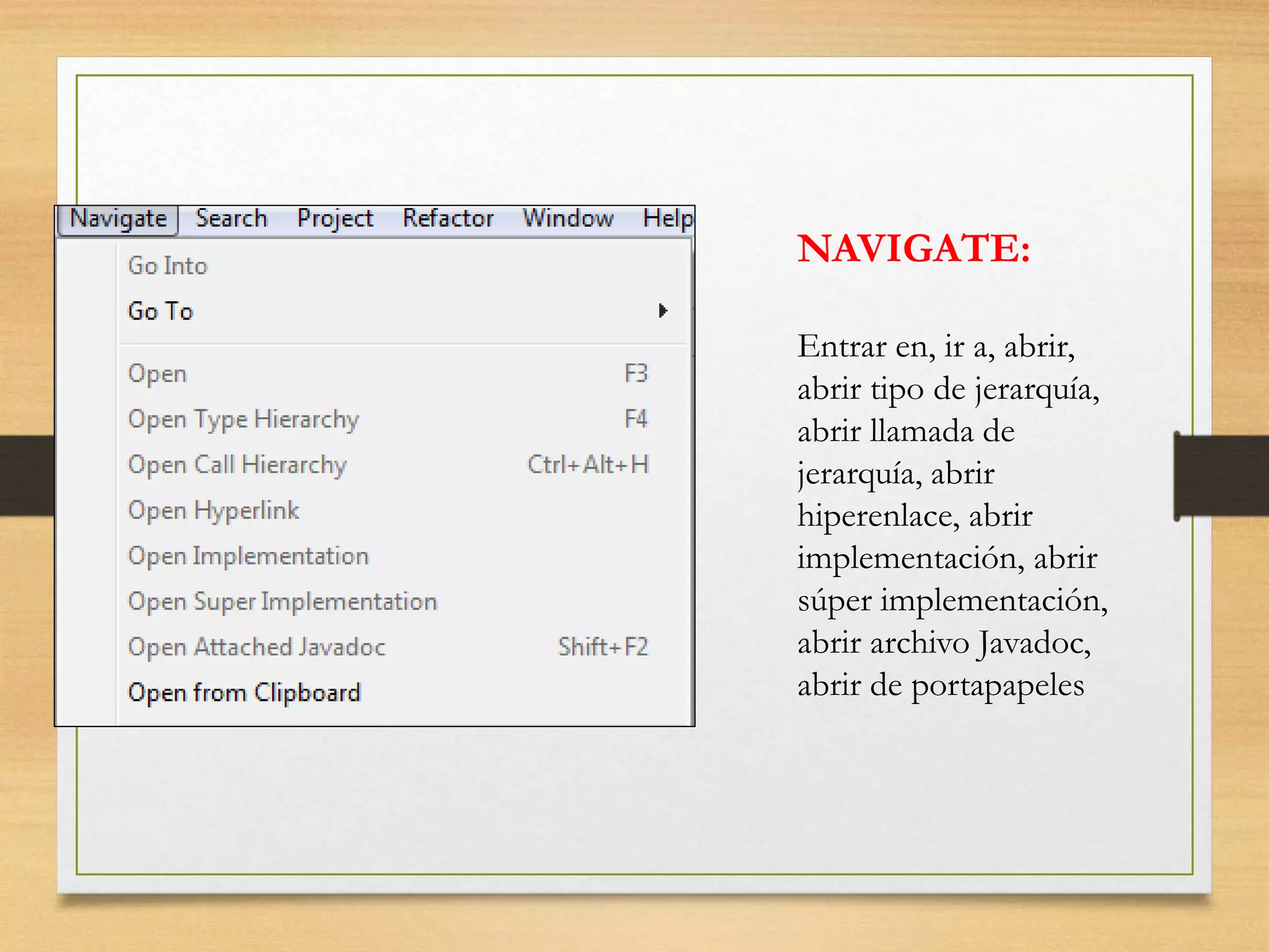 NAVIGATE:
Entrar en, ir a, abrir,
abrir tipo de jerarquía,
abrir llamada de
jerarquía, abrir
hiperenlace, abrir
implementación, abrir
súper implementación,
abrir archivo Javadoc,
abrir de portapapeles
 