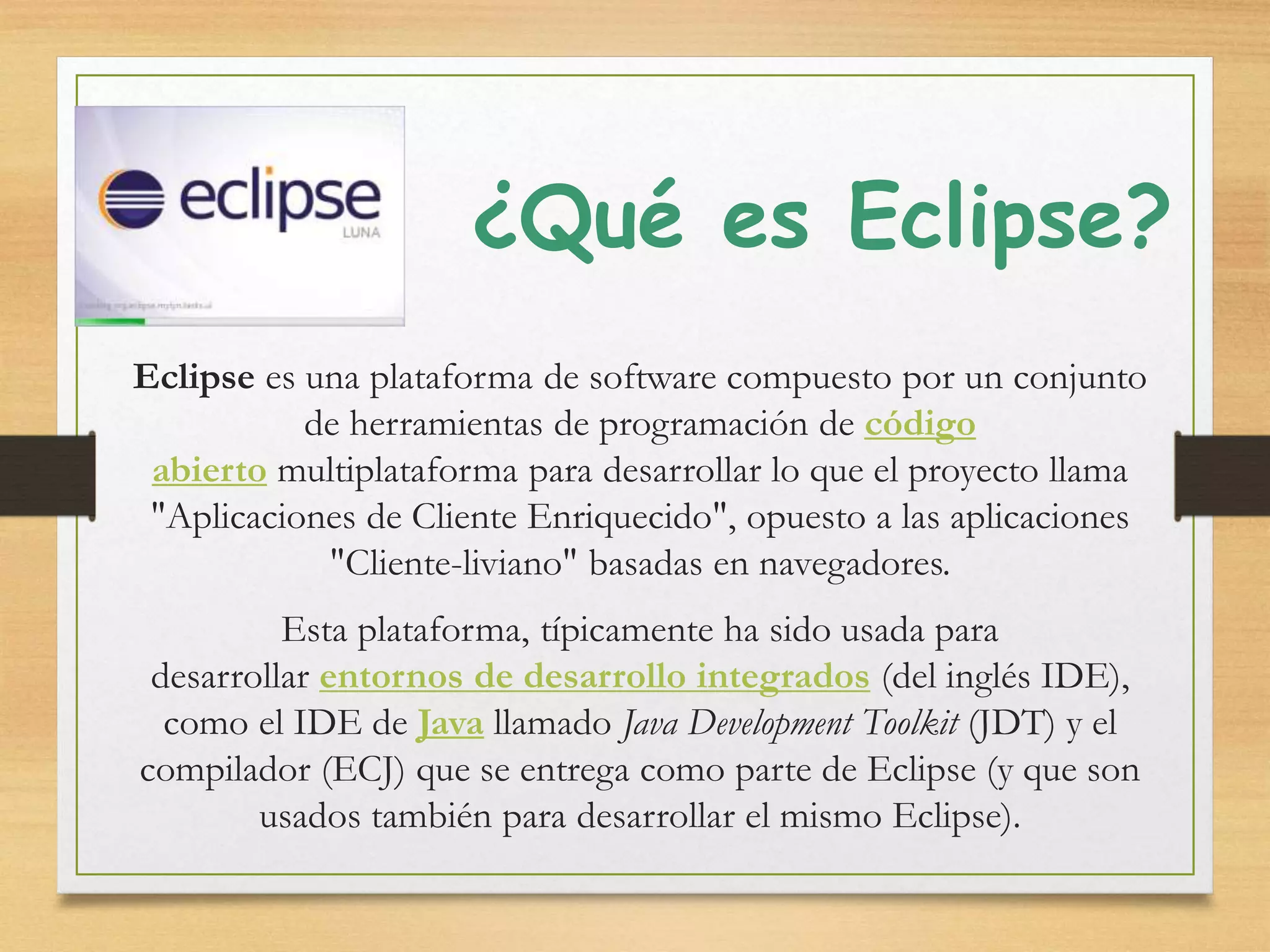 ¿Qué es Eclipse?
Eclipse es una plataforma de software compuesto por un conjunto
de herramientas de programación de código
abierto multiplataforma para desarrollar lo que el proyecto llama
"Aplicaciones de Cliente Enriquecido", opuesto a las aplicaciones
"Cliente-liviano" basadas en navegadores.
Esta plataforma, típicamente ha sido usada para
desarrollar entornos de desarrollo integrados (del inglés IDE),
como el IDE de Java llamado Java Development Toolkit (JDT) y el
compilador (ECJ) que se entrega como parte de Eclipse (y que son
usados también para desarrollar el mismo Eclipse).
 