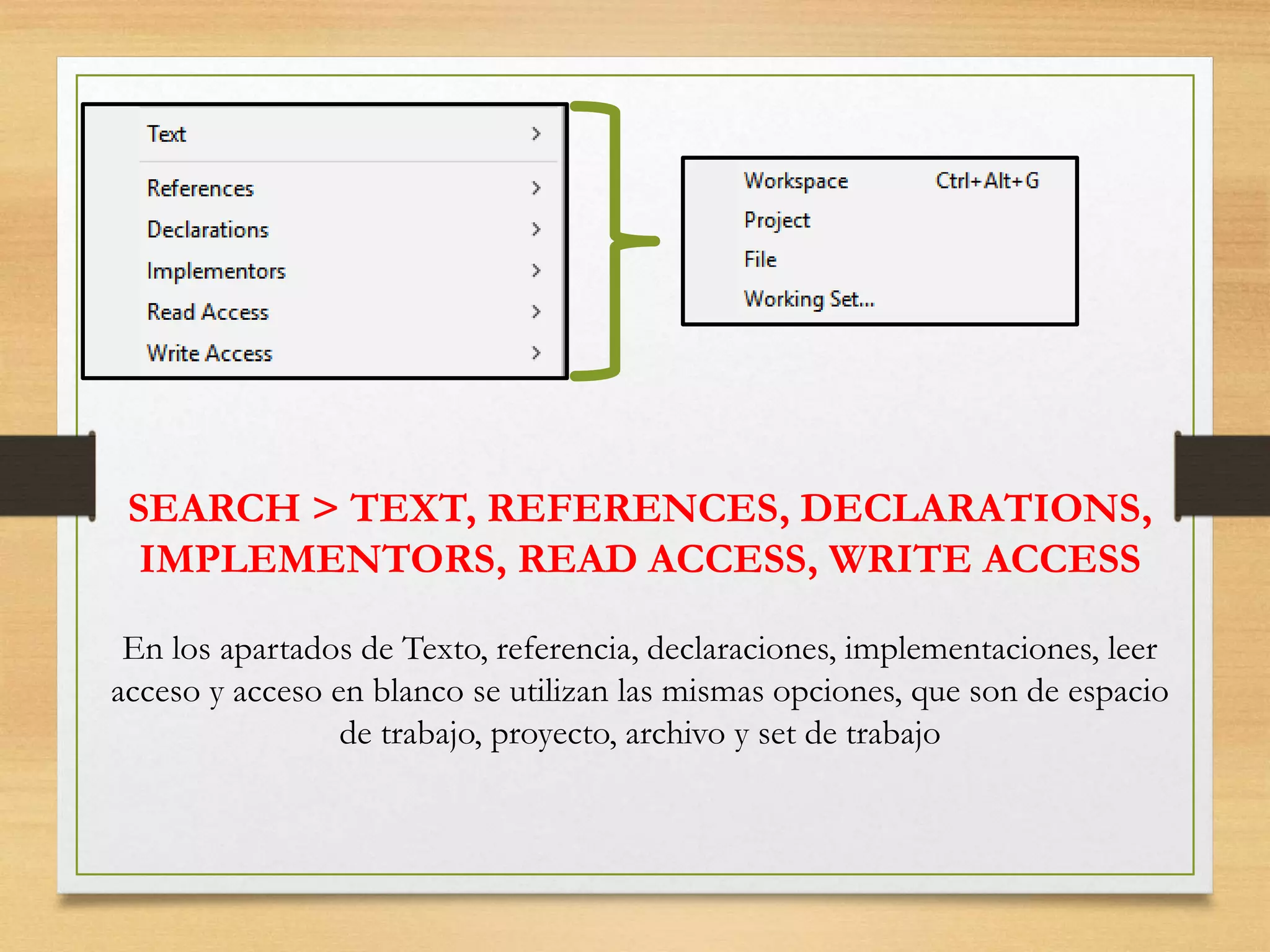 SEARCH > TEXT, REFERENCES, DECLARATIONS,
IMPLEMENTORS, READ ACCESS, WRITE ACCESS
En los apartados de Texto, referencia, declaraciones, implementaciones, leer
acceso y acceso en blanco se utilizan las mismas opciones, que son de espacio
de trabajo, proyecto, archivo y set de trabajo
 