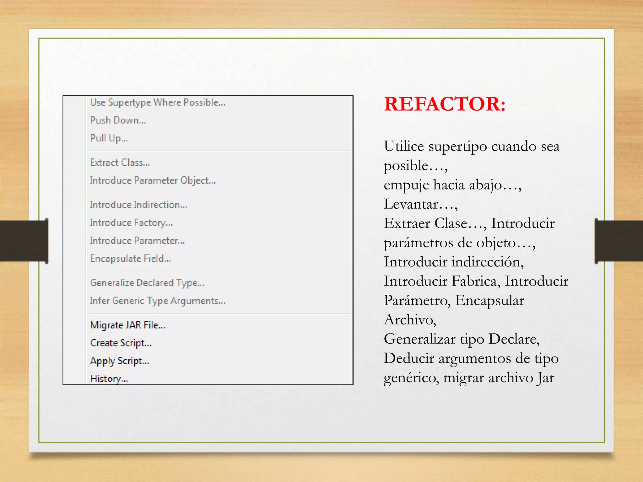 REFACTOR:
Utilice supertipo cuando sea
posible…,
empuje hacia abajo…,
Levantar…,
Extraer Clase…, Introducir
parámetros de objeto…,
Introducir indirección,
Introducir Fabrica, Introducir
Parámetro, Encapsular
Archivo,
Generalizar tipo Declare,
Deducir argumentos de tipo
genérico, migrar archivo Jar
 