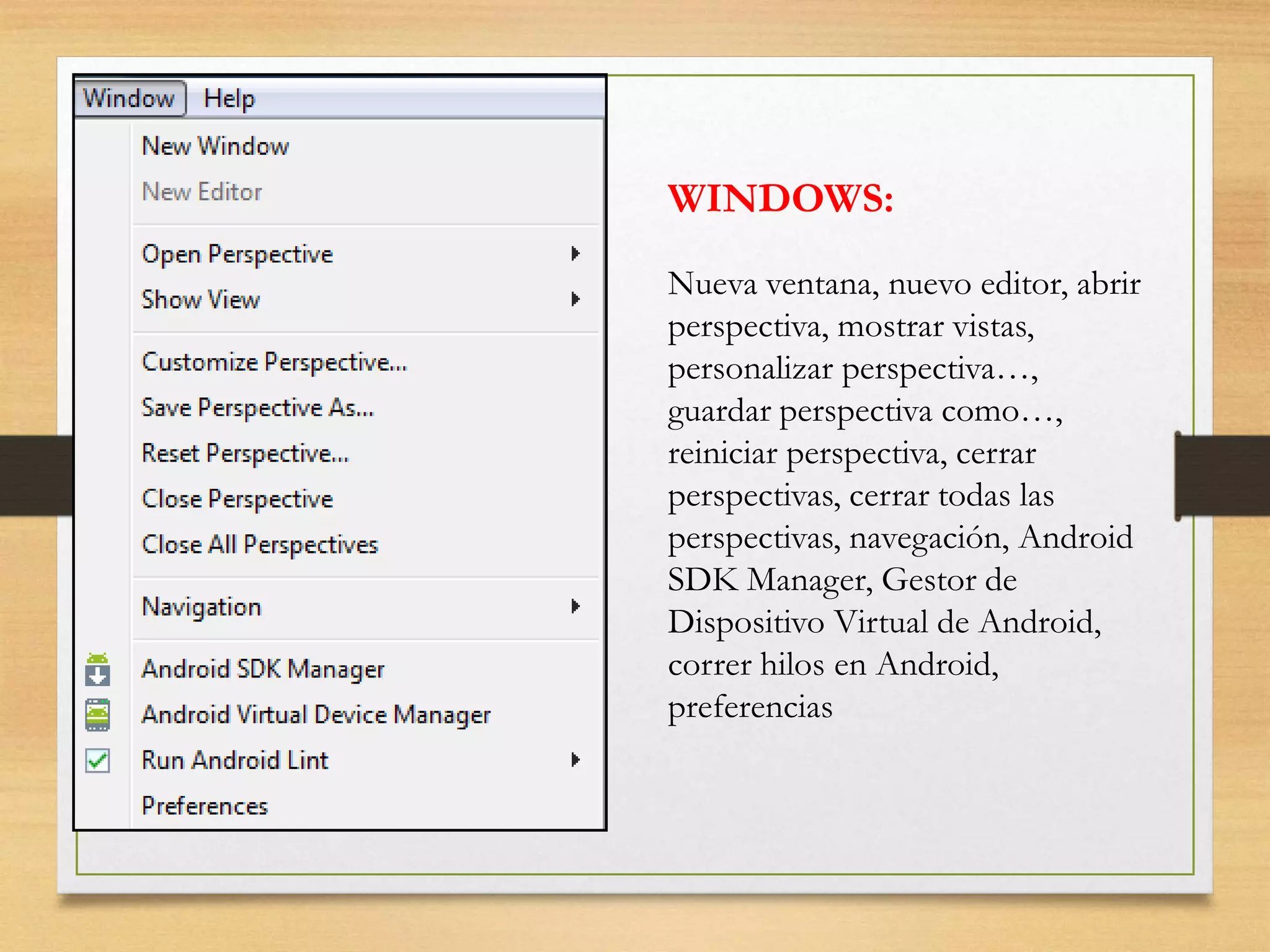 WINDOWS:
Nueva ventana, nuevo editor, abrir
perspectiva, mostrar vistas,
personalizar perspectiva…,
guardar perspectiva como…,
reiniciar perspectiva, cerrar
perspectivas, cerrar todas las
perspectivas, navegación, Android
SDK Manager, Gestor de
Dispositivo Virtual de Android,
correr hilos en Android,
preferencias
 