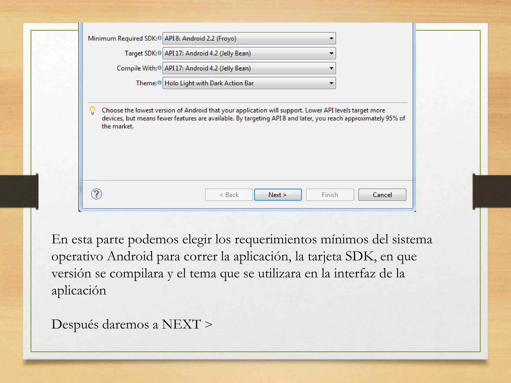 En esta parte podemos elegir los requerimientos mínimos del sistema
operativo Android para correr la aplicación, la tarjeta SDK, en que
versión se compilara y el tema que se utilizara en la interfaz de la
aplicación
Después daremos a NEXT >
 