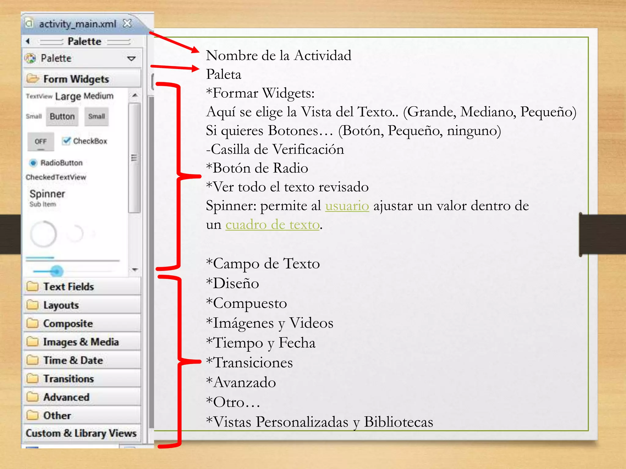 Nombre de la Actividad
Paleta
*Formar Widgets:
Aquí se elige la Vista del Texto.. (Grande, Mediano, Pequeño)
Si quieres Botones… (Botón, Pequeño, ninguno)
-Casilla de Verificación
*Botón de Radio
*Ver todo el texto revisado
Spinner: permite al usuario ajustar un valor dentro de
un cuadro de texto.
*Campo de Texto
*Diseño
*Compuesto
*Imágenes y Videos
*Tiempo y Fecha
*Transiciones
*Avanzado
*Otro…
*Vistas Personalizadas y Bibliotecas
 