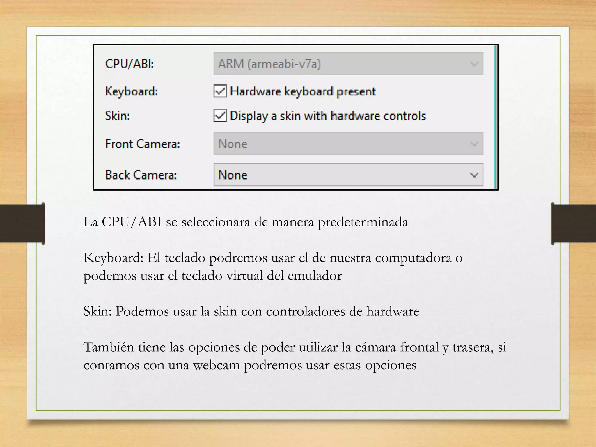 La CPU/ABI se seleccionara de manera predeterminada
Keyboard: El teclado podremos usar el de nuestra computadora o
podemos usar el teclado virtual del emulador
Skin: Podemos usar la skin con controladores de hardware
También tiene las opciones de poder utilizar la cámara frontal y trasera, si
contamos con una webcam podremos usar estas opciones
 