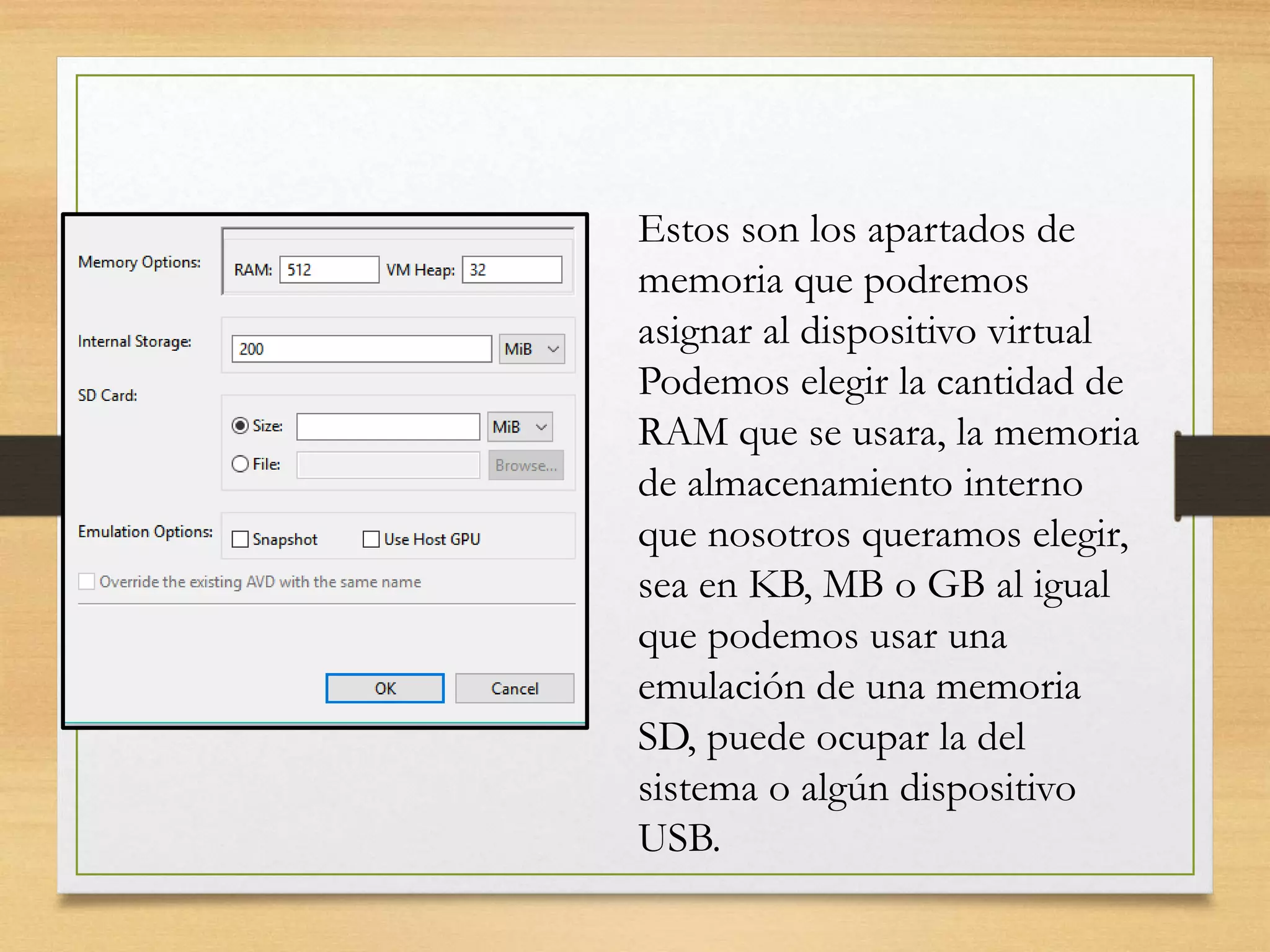 Estos son los apartados de
memoria que podremos
asignar al dispositivo virtual
Podemos elegir la cantidad de
RAM que se usara, la memoria
de almacenamiento interno
que nosotros queramos elegir,
sea en KB, MB o GB al igual
que podemos usar una
emulación de una memoria
SD, puede ocupar la del
sistema o algún dispositivo
USB.
 