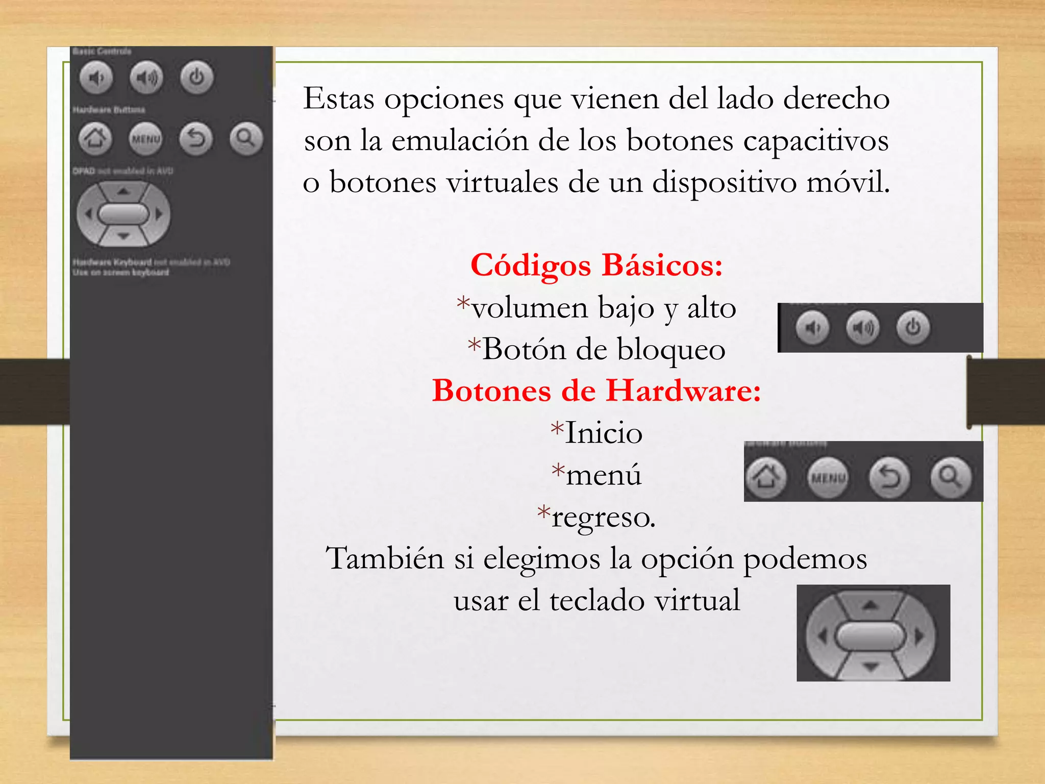 Estas opciones que vienen del lado derecho
son la emulación de los botones capacitivos
o botones virtuales de un dispositivo móvil.
Códigos Básicos:
*volumen bajo y alto
*Botón de bloqueo
Botones de Hardware:
*Inicio
*menú
*regreso.
También si elegimos la opción podemos
usar el teclado virtual
 