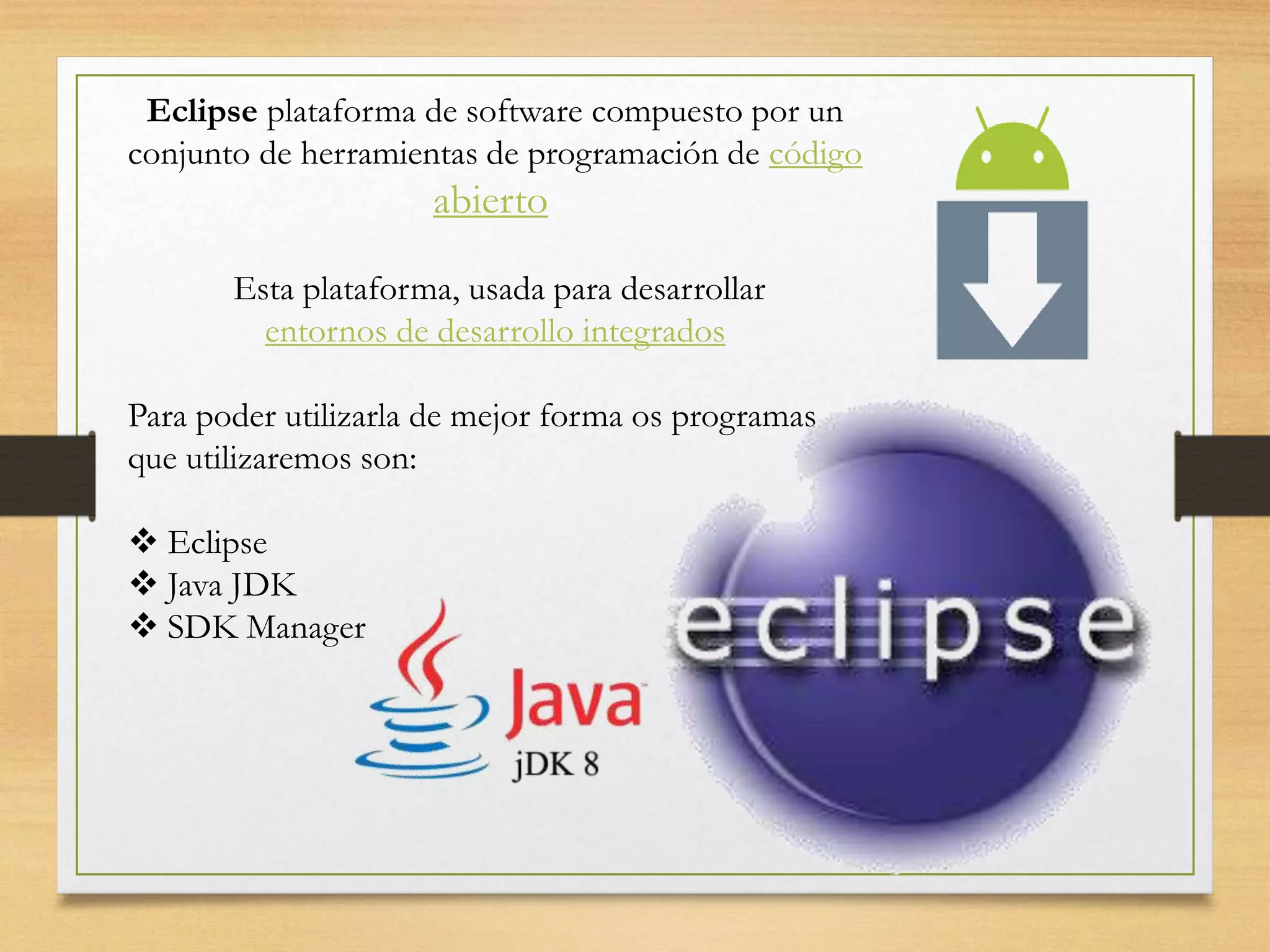 Eclipse plataforma de software compuesto por un
conjunto de herramientas de programación de código
abierto
Esta plataforma, usada para desarrollar
entornos de desarrollo integrados
Para poder utilizarla de mejor forma os programas
que utilizaremos son:
 Eclipse
 Java JDK
 SDK Manager
 