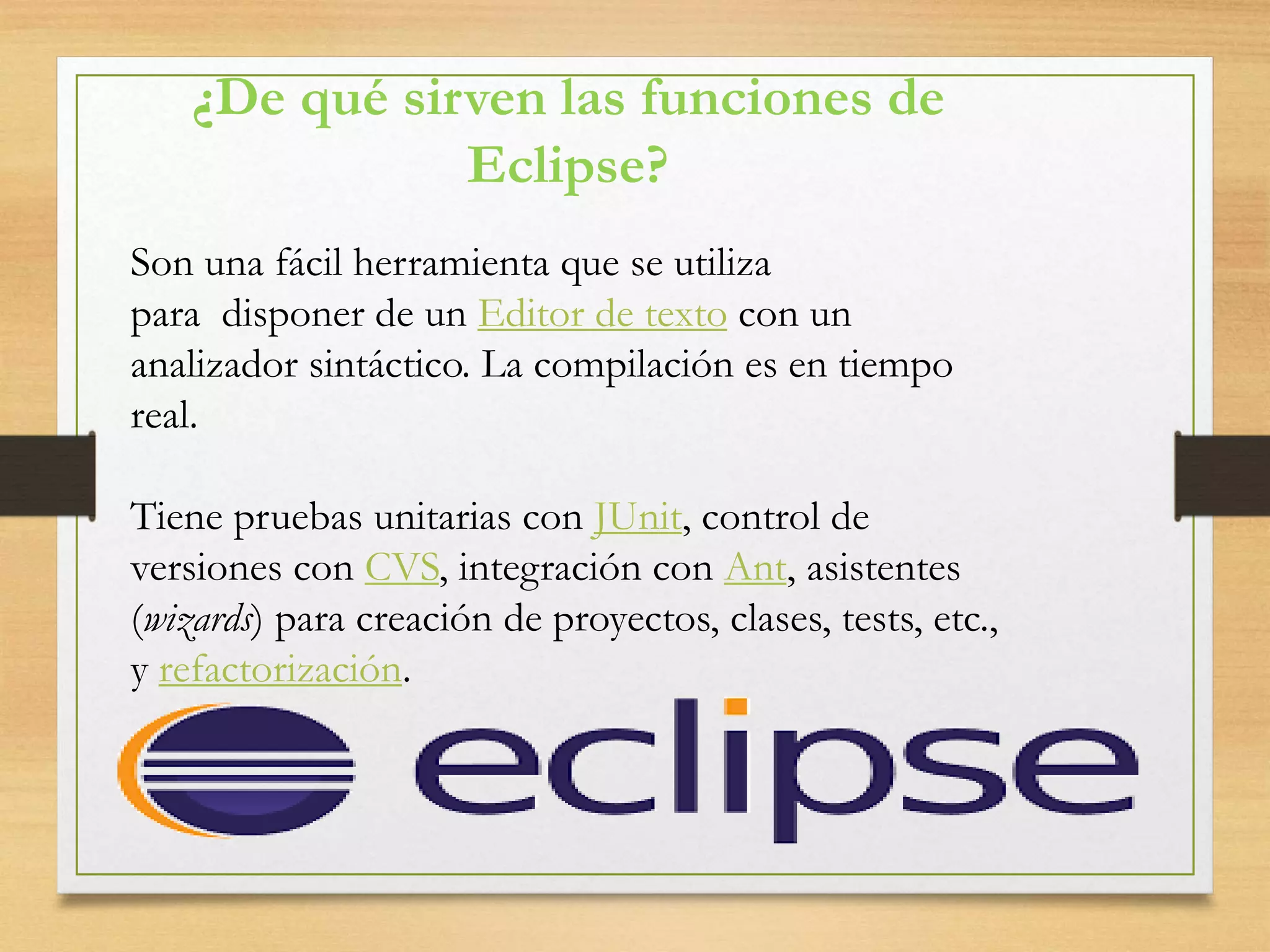 ¿De qué sirven las funciones de
Eclipse?
Son una fácil herramienta que se utiliza
para disponer de un Editor de texto con un
analizador sintáctico. La compilación es en tiempo
real.
Tiene pruebas unitarias con JUnit, control de
versiones con CVS, integración con Ant, asistentes
(wizards) para creación de proyectos, clases, tests, etc.,
y refactorización.
 