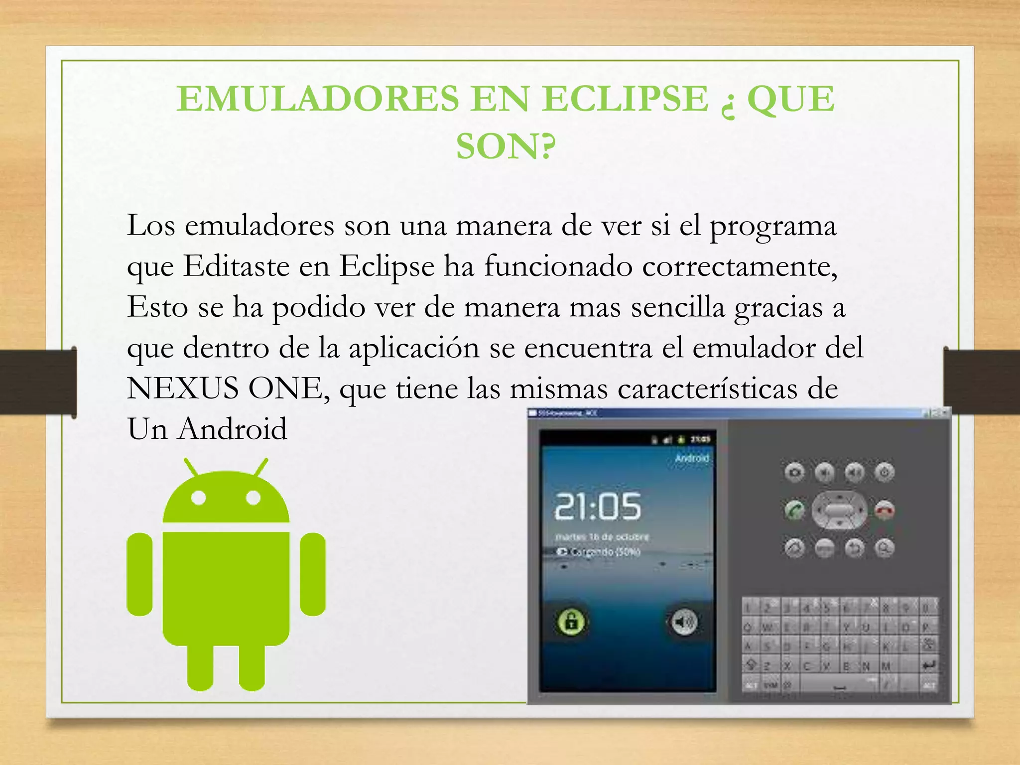 EMULADORES EN ECLIPSE ¿ QUE
SON?
Los emuladores son una manera de ver si el programa
que Editaste en Eclipse ha funcionado correctamente,
Esto se ha podido ver de manera mas sencilla gracias a
que dentro de la aplicación se encuentra el emulador del
NEXUS ONE, que tiene las mismas características de
Un Android
 