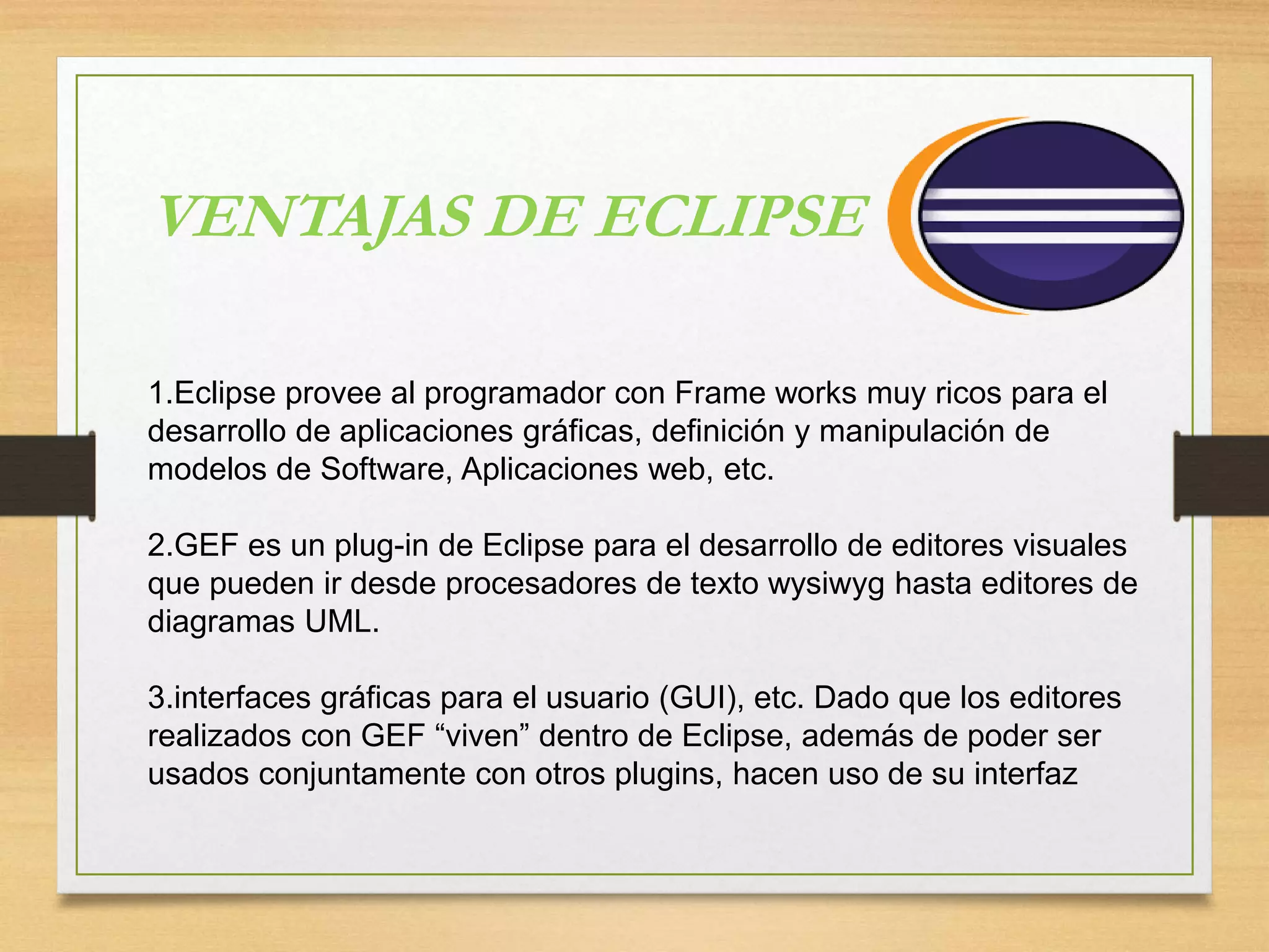 1.Eclipse provee al programador con Frame works muy ricos para el
desarrollo de aplicaciones gráficas, definición y manipulación de
modelos de Software, Aplicaciones web, etc.
2.GEF es un plug-in de Eclipse para el desarrollo de editores visuales
que pueden ir desde procesadores de texto wysiwyg hasta editores de
diagramas UML.
3.interfaces gráficas para el usuario (GUI), etc. Dado que los editores
realizados con GEF “viven” dentro de Eclipse, además de poder ser
usados conjuntamente con otros plugins, hacen uso de su interfaz
VENTAJAS DE ECLIPSE
 