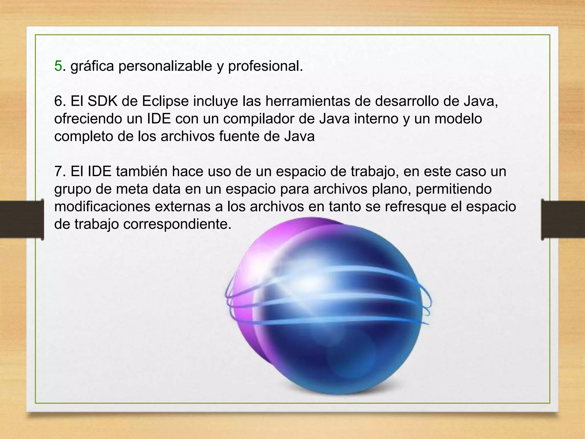 5. gráfica personalizable y profesional.
6. El SDK de Eclipse incluye las herramientas de desarrollo de Java,
ofreciendo un IDE con un compilador de Java interno y un modelo
completo de los archivos fuente de Java
7. El IDE también hace uso de un espacio de trabajo, en este caso un
grupo de meta data en un espacio para archivos plano, permitiendo
modificaciones externas a los archivos en tanto se refresque el espacio
de trabajo correspondiente.
 