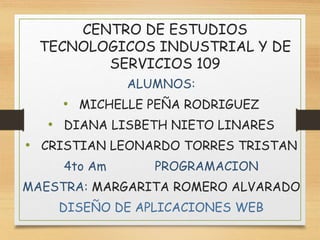 CENTRO DE ESTUDIOS
TECNOLOGICOS INDUSTRIAL Y DE
SERVICIOS 109
ALUMNOS:
• MICHELLE PEÑA RODRIGUEZ
• DIANA LISBETH NIETO LINARES
• CRISTIAN LEONARDO TORRES TRISTAN
4to Am PROGRAMACION
MAESTRA: MARGARITA ROMERO ALVARADO
DISEÑO DE APLICACIONES WEB
 