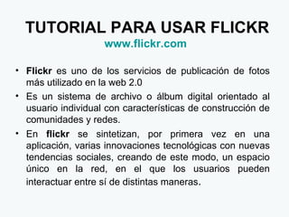 TUTORIAL PARA USAR FLICKR www.flickr.com   Flickr  es uno de los servicios de publicación de fotos más utilizado en la web 2.0 Es un sistema de archivo o álbum digital orientado al usuario individual con características de construcción de comunidades y redes. En  flickr  se sintetizan, por primera vez en una aplicación, varias innovaciones tecnológicas con nuevas tendencias sociales, creando de este modo, un espacio único en la red, en el que los usuarios pueden interactuar entre sí de distintas maneras . 
