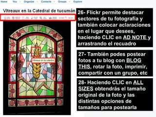 26- Flickr permite destacar sectores de tu fotografía y también colocar aclaraciones en el lugar que desees, haciendo CLIC en  AD NOTE  y arrastrando el recuadro 27- También podes postear fotos a tu blog con  BLOG THIS , rotar la foto, imprimir, compartir con un grupo, etc 28- Haciendo CLIC en  ALL SIZES  obtendrás el tamaño original de la foto y las distintas opciones de tamaños para postearla 