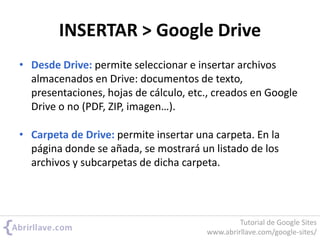 INSERTAR > Google Drive
• Desde Drive: permite seleccionar e insertar archivos
almacenados en Drive: documentos de texto,
presentaciones, hojas de cálculo, etc., creados en Google
Drive o no (PDF, ZIP, imagen…).
• Carpeta de Drive: permite insertar una carpeta. En la
página donde se añada, se mostrará un listado de los
archivos y subcarpetas de dicha carpeta.
Tutorial de Google Sites
www.abrirllave.com/google-sites/
 