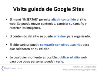 Visita guiada de Google Sites
• El menú “INSERTAR” permite añadir contenido al sitio
web. Se puede mover contenido, cambiar su tamaño y
recortar las imágenes.
• El contenido del sitio se puede arrastrar para organizarlo.
• El sitio web se puede compartir con otros usuarios para
que colaboren en su edición.
• En cualquier momento es posible publicar el sitio web
para que otras personas puedan verlo.
Tutorial de Google Sites
www.abrirllave.com/google-sites/
 