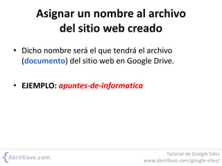 Asignar un nombre al archivo
del sitio web creado
• Dicho nombre será el que tendrá el archivo
(documento) del sitio web en Google Drive.
• EJEMPLO: apuntes-de-informatica
Tutorial de Google Sites
www.abrirllave.com/google-sites/
 