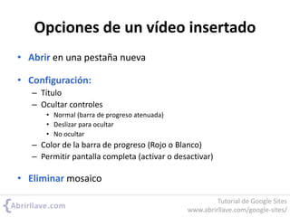 Opciones de un vídeo insertado
• Abrir en una pestaña nueva
• Configuración:
– Título
– Ocultar controles
• Normal (barra de progreso atenuada)
• Deslizar para ocultar
• No ocultar
– Color de la barra de progreso (Rojo o Blanco)
– Permitir pantalla completa (activar o desactivar)
• Eliminar mosaico
Tutorial de Google Sites
www.abrirllave.com/google-sites/
 