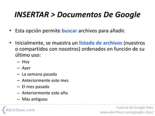 • Esta opción permite buscar archivos para añadir.
• Inicialmente, se muestra un listado de archivos (nuestros
o compartidos con nosotros) ordenados en función de su
último uso:
– Hoy
– Ayer
– La semana pasada
– Anteriormente este mes
– El mes pasado
– Anteriormente este año
– Más antiguos
INSERTAR > Documentos De Google
Tutorial de Google Sites
www.abrirllave.com/google-sites/
 