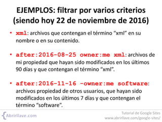 EJEMPLOS: filtrar por varios criterios
(siendo hoy 22 de noviembre de 2016)
• xml: archivos que contengan el término “xml” en su
nombre o en su contenido.
• after:2016-08-25 owner:me xml: archivos de
mi propiedad que hayan sido modificados en los últimos
90 días y que contengan el término “xml”.
• after:2016-11-16 -owner:me software:
archivos propiedad de otros usuarios, que hayan sido
modificados en los últimos 7 días y que contengan el
término “software”.
Tutorial de Google Sites
www.abrirllave.com/google-sites/
 