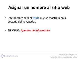 Asignar un nombre al sitio web
• Este nombre será el título que se mostrará en la
pestaña del navegador.
• EJEMPLO: Apuntes de informática
Tutorial de Google Sites
www.abrirllave.com/google-sites/
 