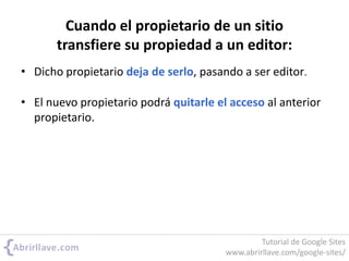 Cuando el propietario de un sitio
transfiere su propiedad a un editor:
• Dicho propietario deja de serlo, pasando a ser editor.
• El nuevo propietario podrá quitarle el acceso al anterior
propietario.
Tutorial de Google Sites
www.abrirllave.com/google-sites/
 