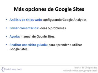Más opciones de Google Sites
• Análisis de sitios web: configurando Google Analytics.
• Enviar comentarios: ideas o problemas.
• Ayuda: manual de Google Sites.
• Realizar una visita guiada: para aprender a utilizar
Google Sites.
Tutorial de Google Sites
www.abrirllave.com/google-sites/
 