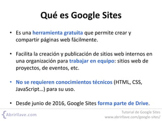 Qué es Google Sites
• Es una herramienta gratuita que permite crear y
compartir páginas web fácilmente.
• Facilita la creación y publicación de sitios web internos en
una organización para trabajar en equipo: sitios web de
proyectos, de eventos, etc.
• No se requieren conocimientos técnicos (HTML, CSS,
JavaScript…) para su uso.
• Desde junio de 2016, Google Sites forma parte de Drive.
Tutorial de Google Sites
www.abrirllave.com/google-sites/
 